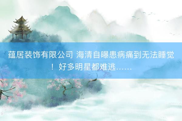 蕴居装饰有限公司 海清自曝患病痛到无法睡觉！好多明星都难逃……