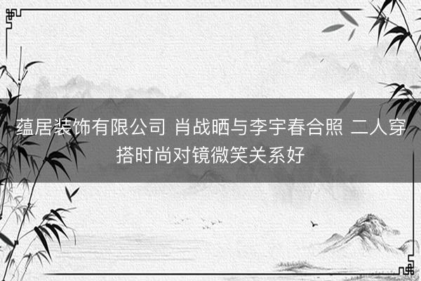 蕴居装饰有限公司 肖战晒与李宇春合照 二人穿搭时尚对镜微笑关系好