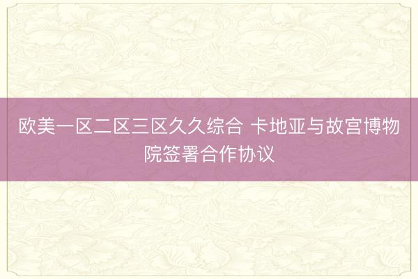 欧美一区二区三区久久综合 卡地亚与故宫博物院签署合作协议