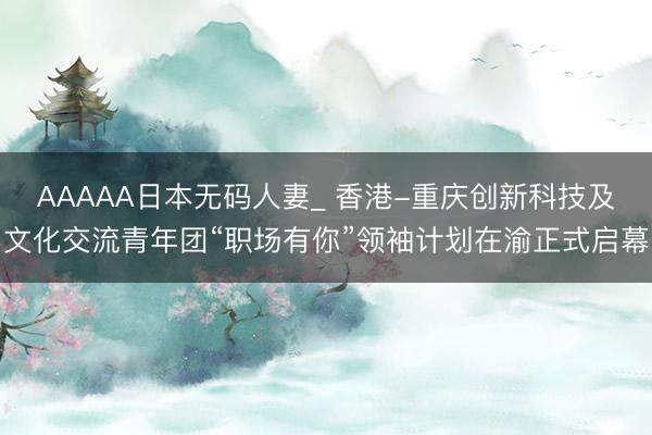 AAAAA日本无码人妻_ 香港-重庆创新科技及文化交流青年团“职场有你”领袖计划在渝正式启幕