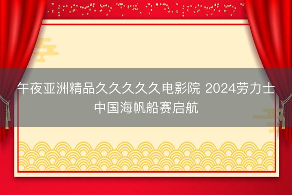 午夜亚洲精品久久久久久电影院 2024劳力士中国海帆船赛启航
