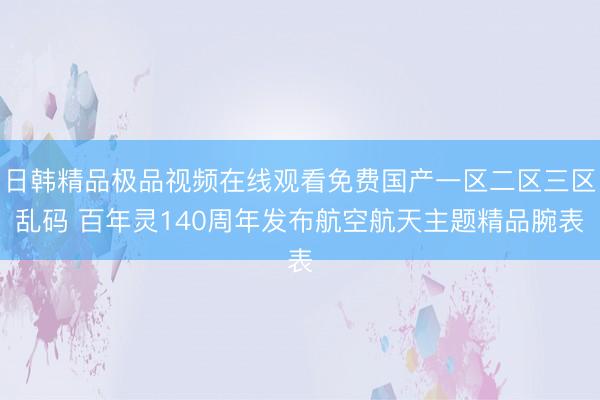日韩精品极品视频在线观看免费国产一区二区三区乱码 百年灵140周年发布航空航天主题精品腕表