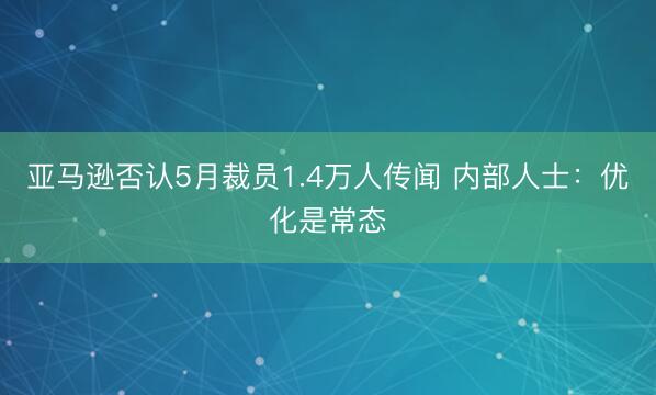 亚马逊否认5月裁员1.4万人传闻 内部人士：优化是常态