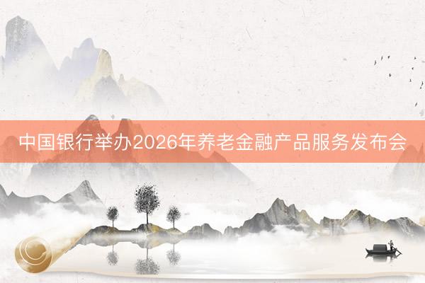 中国银行举办2026年养老金融产品服务发布会