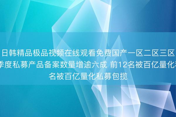 日韩精品极品视频在线观看免费国产一区二区三区乱码 一季度私募产品备案数量增逾六成 前12名被百亿量化私募包揽