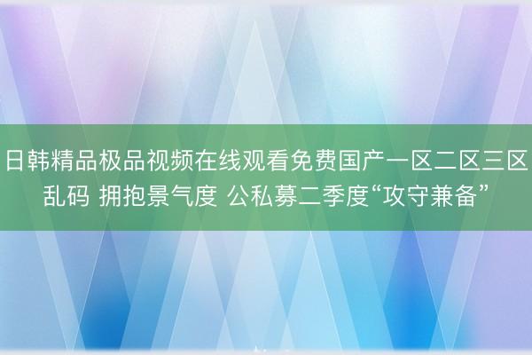 日韩精品极品视频在线观看免费国产一区二区三区乱码 拥抱景气度 公私募二季度“攻守兼备”