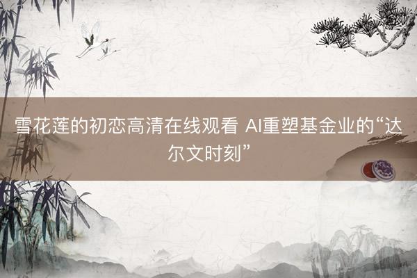 雪花莲的初恋高清在线观看 AI重塑基金业的“达尔文时刻”