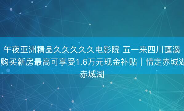 午夜亚洲精品久久久久久电影院 五一来四川蓬溪 购买新房最高可享受1.6万元现金补贴｜情定赤城湖