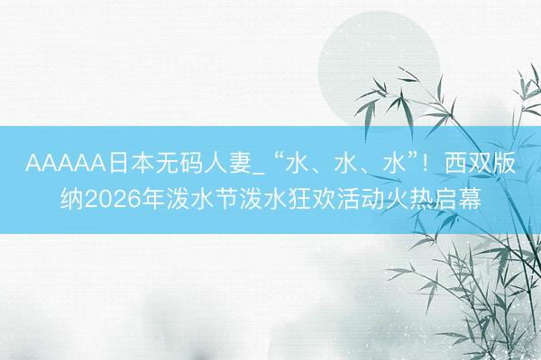 AAAAA日本无码人妻_ “水、水、水”！西双版纳2026年泼水节泼水狂欢活动火热启幕