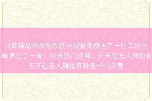 日韩精品极品视频在线观看免费国产一区二区三区乱码 在舟山嵊泗住了一周：没去热门沙滩，天天在无人滩捡各种各样的贝壳