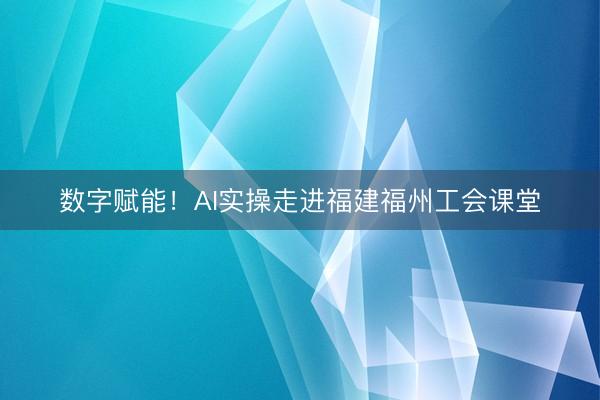 数字赋能！AI实操走进福建福州工会课堂