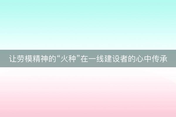让劳模精神的“火种”在一线建设者的心中传承