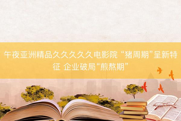 午夜亚洲精品久久久久久电影院 “猪周期”呈新特征 企业破局“煎熬期”