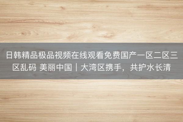 日韩精品极品视频在线观看免费国产一区二区三区乱码 美丽中国｜大湾区携手，共护水长清