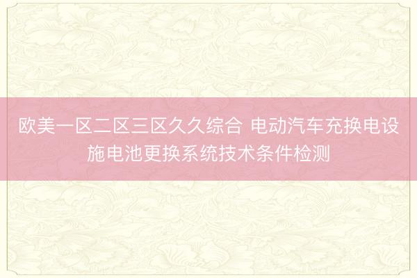 欧美一区二区三区久久综合 电动汽车充换电设施电池更换系统技术条件检测