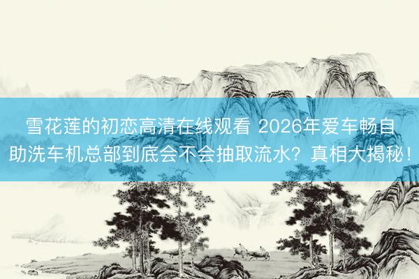 雪花莲的初恋高清在线观看 2026年爱车畅自助洗车机总部到底会不会抽取流水？真相大揭秘！
