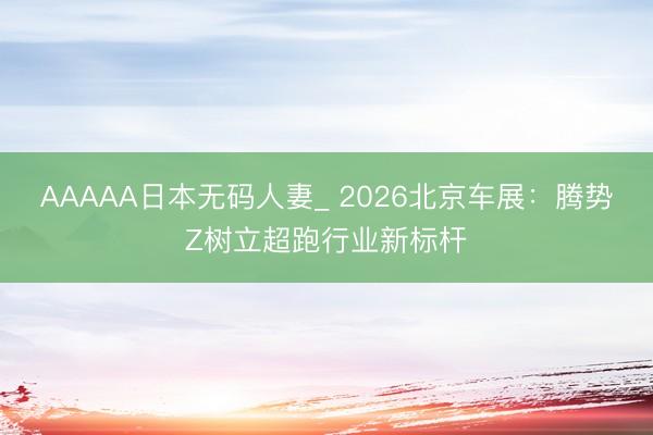 AAAAA日本无码人妻_ 2026北京车展：腾势Z树立超跑行业新标杆