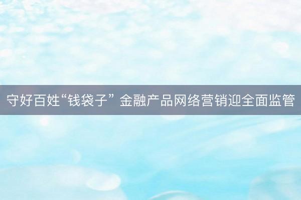 守好百姓“钱袋子” 金融产品网络营销迎全面监管
