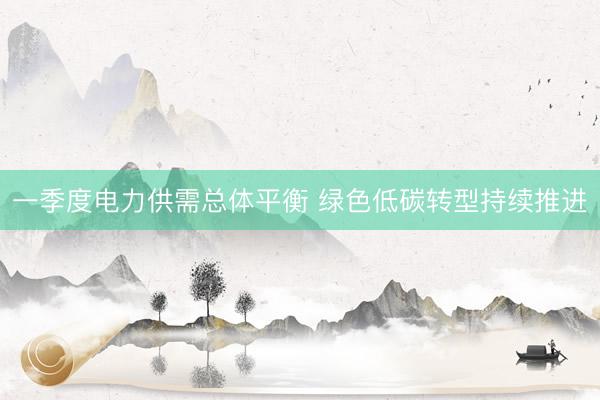 一季度电力供需总体平衡 绿色低碳转型持续推进