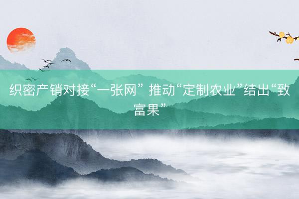 织密产销对接“一张网” 推动“定制农业”结出“致富果”