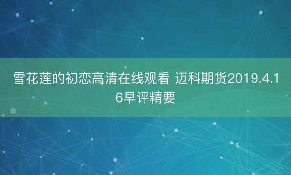 雪花莲的初恋高清在线观看 迈科期货2019.4.16早评精要
