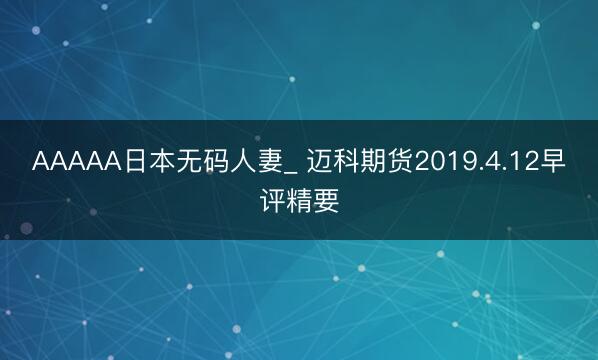 AAAAA日本无码人妻_ 迈科期货2019.4.12早评精要