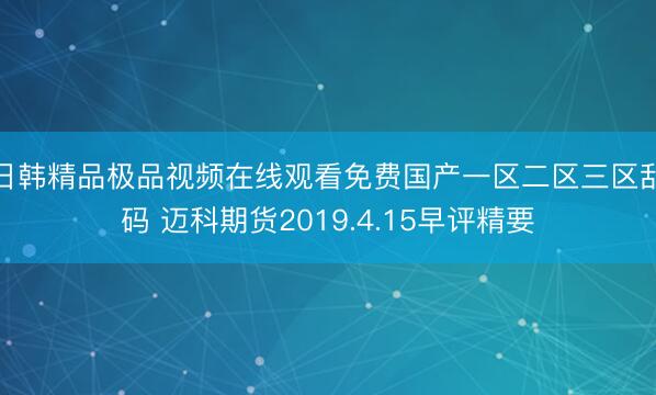 日韩精品极品视频在线观看免费国产一区二区三区乱码 迈科期货2019.4.15早评精要