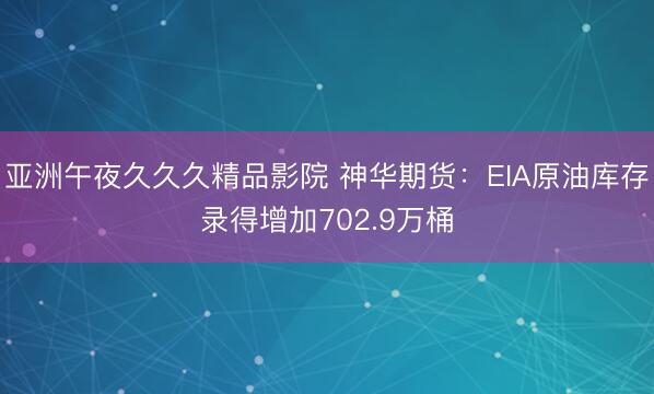 亚洲午夜久久久精品影院 神华期货：EIA原油库存录得增加702.9万桶
