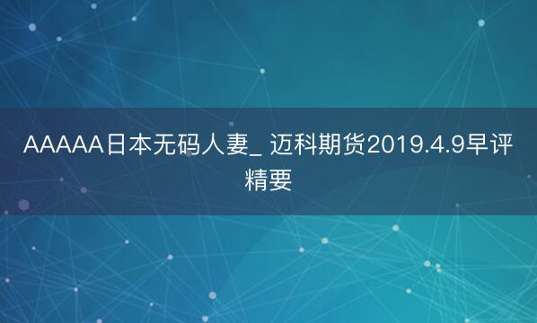 AAAAA日本无码人妻_ 迈科期货2019.4.9早评精要