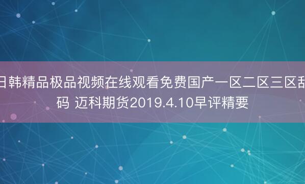 日韩精品极品视频在线观看免费国产一区二区三区乱码 迈科期货2019.4.10早评精要