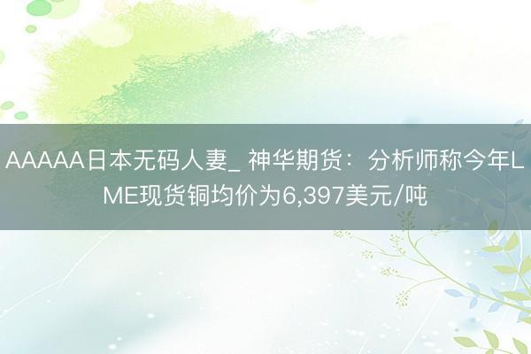 AAAAA日本无码人妻_ 神华期货：分析师称今年LME现货铜均价为6，397美元/吨