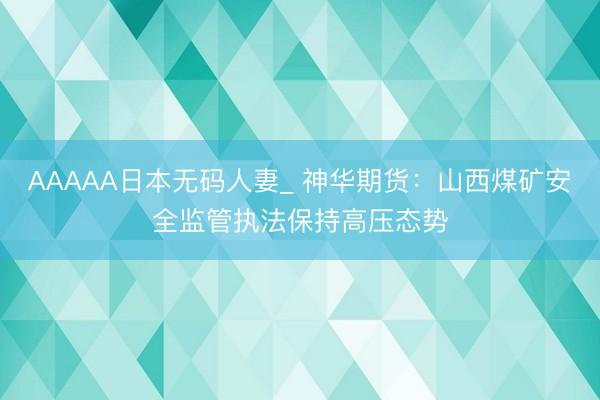 AAAAA日本无码人妻_ 神华期货：山西煤矿安全监管执法保持高压态势