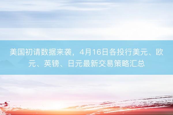 美国初请数据来袭，4月16日各投行美元、欧元、英镑、日元最新交易策略汇总