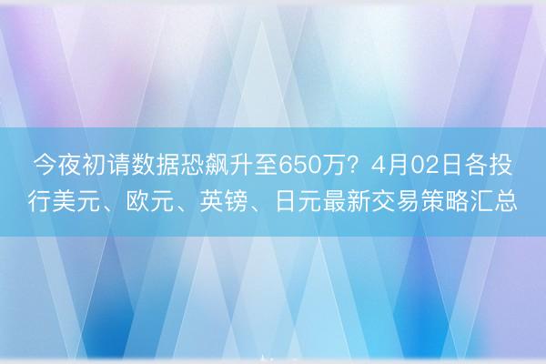 今夜初请数据恐飙升至650万？4月02日各投行美元、欧元、英镑、日元最新交易策略汇总