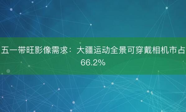 五一带旺影像需求：大疆运动全景可穿戴相机市占66.2%