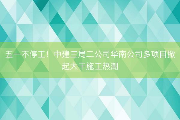 五一不停工！中建三局二公司华南公司多项目掀起大干施工热潮