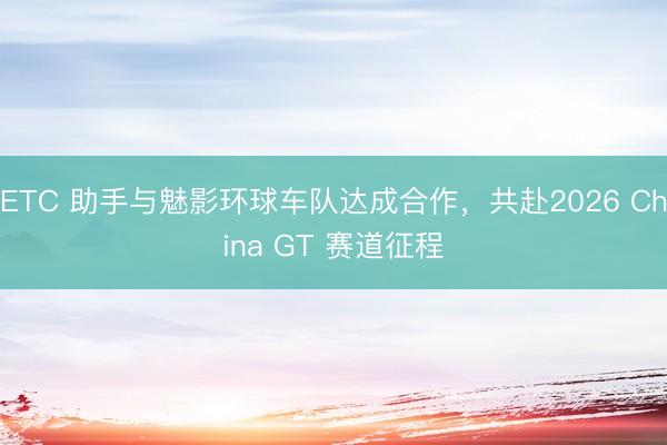 ETC 助手与魅影环球车队达成合作，共赴2026 China GT 赛道征程