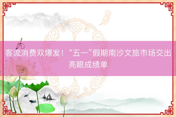 客流消费双爆发！“五一”假期南沙文旅市场交出亮眼成绩单