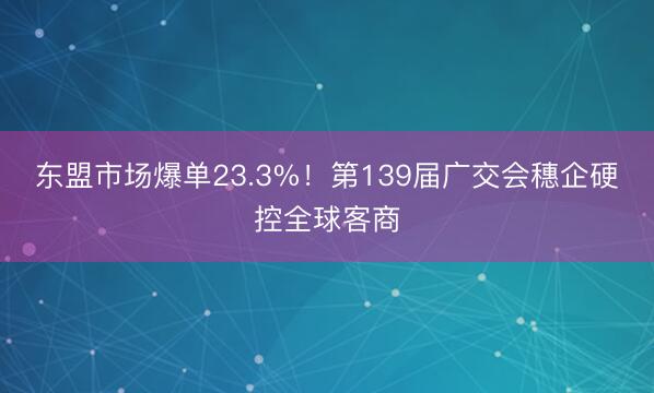 东盟市场爆单23.3%！第139届广交会穗企硬控全球客商