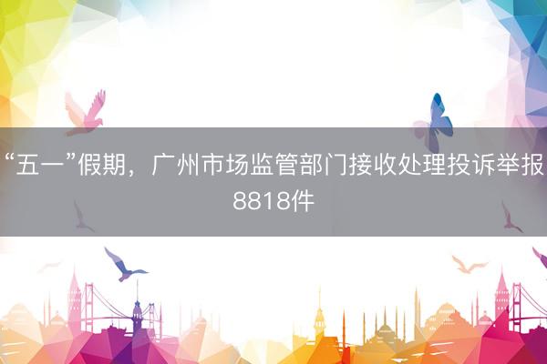 “五一”假期，广州市场监管部门接收处理投诉举报8818件
