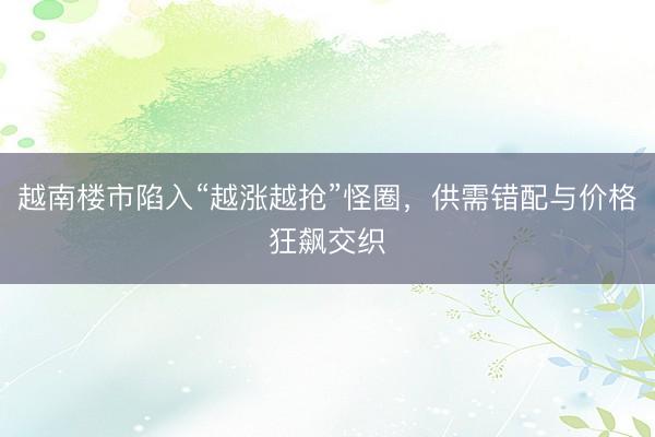 越南楼市陷入“越涨越抢”怪圈，供需错配与价格狂飙交织