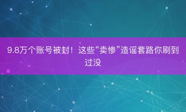9.8万个账号被封！这些“卖惨”造谣套路你刷到过没