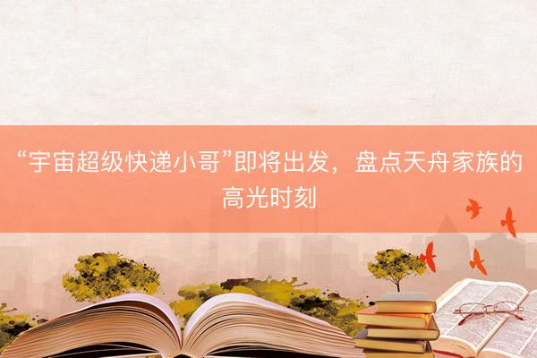 “宇宙超级快递小哥”即将出发，盘点天舟家族的高光时刻