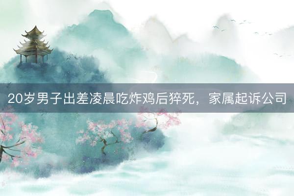 20岁男子出差凌晨吃炸鸡后猝死，家属起诉公司