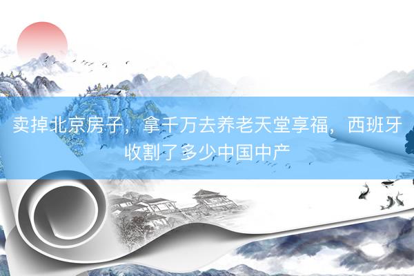 卖掉北京房子，拿千万去养老天堂享福，西班牙收割了多少中国中产