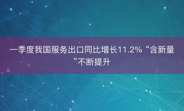 一季度我国服务出口同比增长11.2% “含新量”不断提升