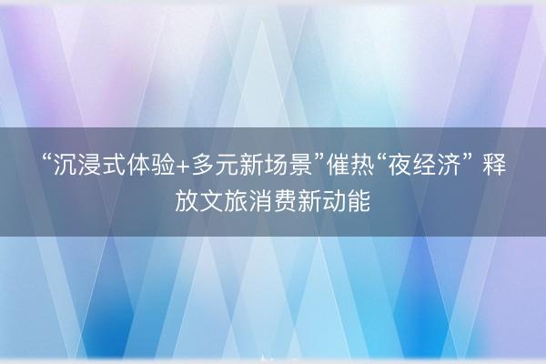 “沉浸式体验+多元新场景”催热“夜经济” 释放文旅消费新动能