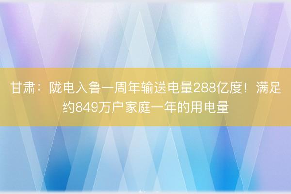 甘肃：陇电入鲁一周年输送电量288亿度！满足约849万户家庭一年的用电量