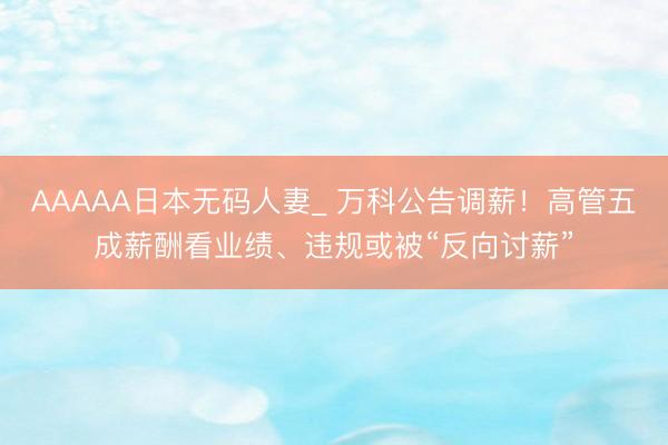 AAAAA日本无码人妻_ 万科公告调薪！高管五成薪酬看业绩、违规或被“反向讨薪”