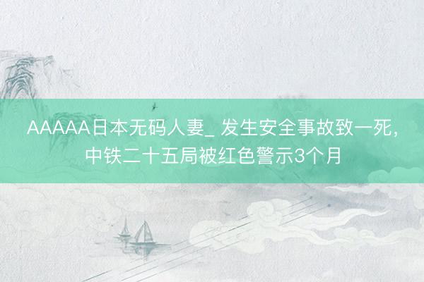 AAAAA日本无码人妻_ 发生安全事故致一死，中铁二十五局被红色警示3个月